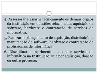 4. Assessorar e assistir tecnicamente os demais órgãos
da instituição em questões relacionadas aquisição de
software, hardware e contratação de serviços de
informática;
5. Realizar o planejamento de aquisição, distribuição e
manutenção de software, hardware e contratação de
profissionais de informática;
6. Disciplinar o suprimento de bens e serviços de
informática na Instituição, seja por aquisição, doação
ou outro processo;
 
