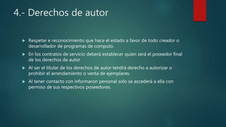 4.- Derechos de autor
 Respetar e reconocimiento que hace el estado a favor de todo creador o
desarrollador de programas de computo.
 En los contratos de servicio deberá establecer quien será el poseedor final
de los derechos de autor
 Al ser el titular de los derechos de autor tendrá derecho a autorizar o
prohibir el arrendamiento o venta de ejemplares.
 Al tener contacto con informaron personal solo se accederá a ella con
permiso de sus respectivos poseedores.
 