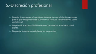 5.-Discreción profesional
 Guardar discreción en el manejo de información que el cliente o empresa
para la que trabaje le brinde al prestar sus servicios considerándola como
confidencial.
 No permitir el acceso a la información a personal no autorizado por el
cliente.
 No prestar información del cliente sin su permiso.
 