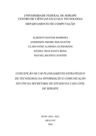UNIVERSIDADE FEDERAL DE SERGIPE
 CENTRO DE CIÊNCIAS EXATAS E TECNOLOGIA
      DEPARTAMENTO DE COMPUTAÇÃO



          ALBERTO SANTOS BARBOSA
         ANDERSON FREIRE DOS SANTOS
       CLARYANNE ALMEIDA GUIMARÃES
           DANIEL DIAS SANTA ROSA
           RAFAEL BATISTA SANTOS




CONCEPÇÃO DE UM PLANEJAMENTO ESTRATÉGICO
DE TECNOLOGIA DA INFORMAÇÃO E COMUNICAÇÃO
NO CPD DA SECRETARIA DE ESTADO DA CASA CIVIL
                DE SERGIPE




                PETIC 2010 - 2012
                   ARACAJU
                      2009
 
