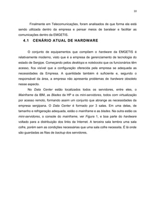 10



         Finalmente em Telecomunicações, foram analisados de que forma ela está
sendo utilizada dentro da empresa e pensar meios de baratear e facilitar as
comunicações dentro da EMGETIS.
   4.1     CENÁRIO ATUAL DE HARDWARE


      O conjunto de equipamentos que compõem o hardware da EMGETIS é
relativamente moderno, visto que é a empresa de gerenciamento de tecnologia do
estado de Sergipe. Começando pelos desktops e notebooks que os funcionários têm
acesso, fica visível que a configuração oferecida pela empresa se adequada as
necessidades da Empresa. A quantidade também é suficiente e, segundo o
responsável da área, a empresa não apresenta problemas de hardware obsoleto
nesse aspecto.
      No Data Center estão localizados todos os servidores, entre eles, o
Mainframe da IBM, as Blades da HP e os mini-servidores, todos com virtualização
por acesso remoto, formando assim um conjunto que abrange as necessidades da
empresa sergipana. O Data Center é formado por 3 salas. Em uma delas, de
tamanho e refrigeração adequada, estão o mainframe e as blades. Na outra estão os
mini-servidores, o console do mainframe, ver Figura 1, e boa parte do hardware
voltado para a distribuição dos links da Internet. A terceira sala lembra uma sala
cofre, porém sem as condições necessárias que uma sala cofre necessita. É lá onde
são guardadas as fitas de backup dos servidores.
 