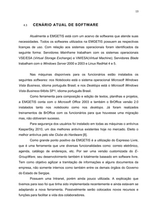 13



   4.3     CENÁRIO ATUAL DE SOFTWARE


         Atualmente a EMGETIS está com um acervo de softwares que atende suas
necessidades. Todos os softwares utilizados na EMGETIS possuem as respectivas
licenças de uso. Com relação aos sistemas operacionais foram identificados da
seguinte forma: Servidores Mainframe trabalham com os sistemas operacionais
VSE/ESA (Virtual Storage Exchange) e VM/ESA(Virtual Machine); Servidores Blade
trabalham com o Windows Server 2000 e 2003 e Linux RedHat 4 e 5.


         Nas máquinas disponíveis para os funcionários estão instalados os
seguintes softwares: nos Notebooks está o sistema operacional Microsoft Windows
Vista Business, idioma português Brasil; e nos Desktops está o Microsoft Windows
Vista Business 64bits SP1, idioma português Brasil.
         Como ferramenta para composição e edição de textos, planilhas e projetos,
a EMGETIS conta com o Microsoft Office 2003 e também o BrOffice versão 2.0
instalados tanto nos notebooks como nos desktops. Já foram realizados
treinamentos de BrOffice com os funcionários para que houvesse uma migração
mas, não obtiveram sucesso.
         Para segurança dos usuários foi instalado em todas as máquinas o antivírus
KasperSky 2010, um dos melhores antivírus existentes hoje no mercado. Eleito o
melhor antivírus pelo site Clube do Hardware [8].
         Como grande ponto positivo da EMGETIS é a utilização do Expresso Livre,
que é uma ferramenta que une diversas funcionalidades como: correio eletrônico,
agenda, catálogo de endereços, etc. Por ser uma versão customizada do E-
GroupWare, seu desenvolvimento também é totalmente baseado em software livre.
Tem como objetivo agilizar a tramitação de informações e alguns documentos da
empresa, não somente internos como também entre os demais órgãos do Governo
do Estado de Sergipe.
         Possuem uma Intranet, porém ainda pouco utilizada. A explicação que
tivemos para isso foi que tinha sido implementada recentemente e ainda estavam se
adaptando a nova ferramenta. Possivelmente serão colocados novos recursos e
funções para facilitar a vida dos colaboradores.
 