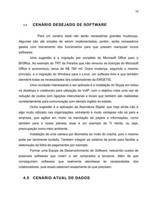 14



   4.4    CENÁRIO DESEJADO DE SOFTWARE


              Para um cenário ideal não serão necessárias grandes mudanças.
Algumas são até simples de serem implementadas, porém, serão necessários
gastos com treinamento dos funcionários para que possam manipular novos
softwares.
         Uma sugestão é a migração por completo do Microsoft Office para o
BrOffice. Ao exemplo do TRT da Paraíba que não renovou as licenças do Microsoft
Office e economizou cerca de R$ 700 mil. Outra mudança, seguindo o mesmo
princípio, é a migração do Windows para o Linux, um software livre e que também
atenderá todas as necessidades dos colaboradores da EMGETIS.
         Uma novidade interessante a ser aplicada é a instalação do Skype em todos
os desktops e notebooks para utilização do VoIP, com o objetivo mais uma vez de
redução de custos com ligações interurbanas e locais que também são realizadas
constantemente para comunicação com demais órgãos do estado.
         Outra sugestão é a aplicação da Assinatura Digital, que hoje ainda não é
algo muito utilizado nas organizações, entretanto é muito vantajoso não só para a
empresa, que agiliza em muito na tramitação de papeis e informações, como
também para o nosso planeta, esse é um exemplo de TI Verde, ou seja,
preocupação como meio ambiente.
         Instalação de uma catraca por Biometria ao invés do crachá, pois o mesmo
pode ser facilmente burlado. Também integrar ao sistema de ponto para facilitar a
elaboração da folha de pagamentos por exemplo.
         Formar uma Equipe de Desenvolvimento de Software, reduzindo custos de
possíveis softwares que viriam a ser comprados a terceiros. Além de que
conseguiriam    softwares   que   realmente   atendesse   às   necessidades   dos
colaboradores, pois esses saberiam exatamente do que precisam.


   4.5     CENÁRIO ATUAL DE DADOS
 
