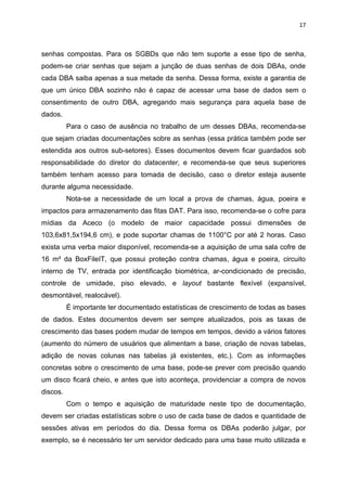 17



senhas compostas. Para os SGBDs que não tem suporte a esse tipo de senha,
podem-se criar senhas que sejam a junção de duas senhas de dois DBAs, onde
cada DBA saiba apenas a sua metade da senha. Dessa forma, existe a garantia de
que um único DBA sozinho não é capaz de acessar uma base de dados sem o
consentimento de outro DBA, agregando mais segurança para aquela base de
dados.
          Para o caso de ausência no trabalho de um desses DBAs, recomenda-se
que sejam criadas documentações sobre as senhas (essa prática também pode ser
estendida aos outros sub-setores). Esses documentos devem ficar guardados sob
responsabilidade do diretor do datacenter, e recomenda-se que seus superiores
também tenham acesso para tomada de decisão, caso o diretor esteja ausente
durante alguma necessidade.
          Nota-se a necessidade de um local a prova de chamas, água, poeira e
impactos para armazenamento das fitas DAT. Para isso, recomenda-se o cofre para
mídias da Aceco (o modelo de maior capacidade possui dimensões de
103,6x81,5x194,6 cm), e pode suportar chamas de 1100°C por até 2 horas. Caso
exista uma verba maior disponível, recomenda-se a aquisição de uma sala cofre de
16 m² da BoxFileIT, que possui proteção contra chamas, água e poeira, circuito
interno de TV, entrada por identificação biométrica, ar-condicionado de precisão,
controle de umidade, piso elevado, e layout bastante flexível (expansível,
desmontável, realocável).
          É importante ter documentado estatísticas de crescimento de todas as bases
de dados. Estes documentos devem ser sempre atualizados, pois as taxas de
crescimento das bases podem mudar de tempos em tempos, devido a vários fatores
(aumento do número de usuários que alimentam a base, criação de novas tabelas,
adição de novas colunas nas tabelas já existentes, etc.). Com as informações
concretas sobre o crescimento de uma base, pode-se prever com precisão quando
um disco ficará cheio, e antes que isto aconteça, providenciar a compra de novos
discos.
          Com o tempo e aquisição de maturidade neste tipo de documentação,
devem ser criadas estatísticas sobre o uso de cada base de dados e quantidade de
sessões ativas em períodos do dia. Dessa forma os DBAs poderão julgar, por
exemplo, se é necessário ter um servidor dedicado para uma base muito utilizada e
 