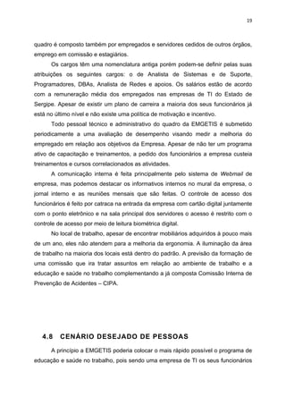 19



quadro é composto também por empregados e servidores cedidos de outros órgãos,
emprego em comissão e estagiários.
      Os cargos têm uma nomenclatura antiga porém podem-se definir pelas suas
atribuições os seguintes cargos: o de Analista de Sistemas e de Suporte,
Programadores, DBAs, Analista de Redes e apoios. Os salários estão de acordo
com a remuneração média dos empregados nas empresas de TI do Estado de
Sergipe. Apesar de existir um plano de carreira a maioria dos seus funcionários já
está no último nível e não existe uma política de motivação e incentivo.
      Todo pessoal técnico e administrativo do quadro da EMGETIS é submetido
periodicamente a uma avaliação de desempenho visando medir a melhoria do
empregado em relação aos objetivos da Empresa. Apesar de não ter um programa
ativo de capacitação e treinamentos, a pedido dos funcionários a empresa custeia
treinamentos e cursos correlacionados as atividades.
      A comunicação interna é feita principalmente pelo sistema de Webmail de
empresa, mas podemos destacar os informativos internos no mural da empresa, o
jornal interno e as reuniões mensais que são feitas. O controle de acesso dos
funcionários é feito por catraca na entrada da empresa com cartão digital juntamente
com o ponto eletrônico e na sala principal dos servidores o acesso é restrito com o
controle de acesso por meio de leitura biométrica digital.
      No local de trabalho, apesar de encontrar mobiliários adquiridos à pouco mais
de um ano, eles não atendem para a melhoria da ergonomia. A iluminação da área
de trabalho na maioria dos locais está dentro do padrão. A previsão da formação de
uma comissão que ira tratar assuntos em relação ao ambiente de trabalho e a
educação e saúde no trabalho complementando a já composta Comissão Interna de
Prevenção de Acidentes – CIPA.




   4.8    CENÁRIO DESEJADO DE PESSOAS

      A princípio a EMGETIS poderia colocar o mais rápido possível o programa de
educação e saúde no trabalho, pois sendo uma empresa de TI os seus funcionários
 