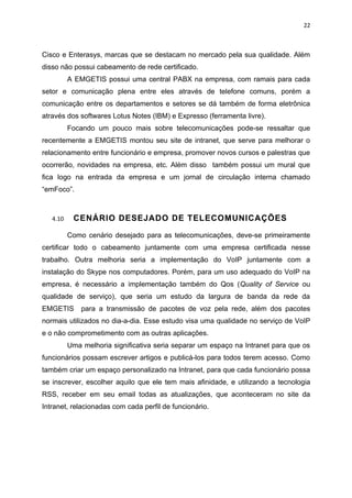 22



Cisco e Enterasys, marcas que se destacam no mercado pela sua qualidade. Além
disso não possui cabeamento de rede certificado.
          A EMGETIS possui uma central PABX na empresa, com ramais para cada
setor e comunicação plena entre eles através de telefone comuns, porém a
comunicação entre os departamentos e setores se dá também de forma eletrônica
através dos softwares Lotus Notes (IBM) e Expresso (ferramenta livre).
          Focando um pouco mais sobre telecomunicações pode-se ressaltar que
recentemente a EMGETIS montou seu site de intranet, que serve para melhorar o
relacionamento entre funcionário e empresa, promover novos cursos e palestras que
ocorrerão, novidades na empresa, etc. Além disso também possui um mural que
fica logo na entrada da empresa e um jornal de circulação interna chamado
“emFoco”.



   4.10    CENÁRIO DESEJADO DE TELECOMUNICAÇÕES

          Como cenário desejado para as telecomunicações, deve-se primeiramente
certificar todo o cabeamento juntamente com uma empresa certificada nesse
trabalho. Outra melhoria seria a implementação do VoIP juntamente com a
instalação do Skype nos computadores. Porém, para um uso adequado do VoIP na
empresa, é necessário a implementação também do Qos (Quality of Service ou
qualidade de serviço), que seria um estudo da largura de banda da rede da
EMGETIS       para a transmissão de pacotes de voz pela rede, além dos pacotes
normais utilizados no dia-a-dia. Esse estudo visa uma qualidade no serviço de VoIP
e o não comprometimento com as outras aplicações.
          Uma melhoria significativa seria separar um espaço na Intranet para que os
funcionários possam escrever artigos e publicá-los para todos terem acesso. Como
também criar um espaço personalizado na Intranet, para que cada funcionário possa
se inscrever, escolher aquilo que ele tem mais afinidade, e utilizando a tecnologia
RSS, receber em seu email todas as atualizações, que aconteceram no site da
Intranet, relacionadas com cada perfil de funcionário.
 