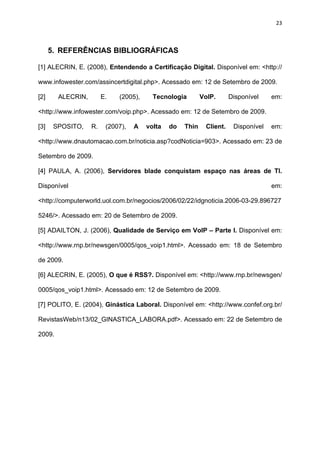 23



      5. REFERÊNCIAS BIBLIOGRÁFICAS

[1] ALECRIN, E. (2008), Entendendo a Certificação Digital. Disponível em: <http://

www.infowester.com/assincertdigital.php>. Acessado em: 12 de Setembro de 2009.

[2]     ALECRIN,        E.   (2005),     Tecnologia        VoIP.      Disponível    em:

<http://www.infowester.com/voip.php>. Acessado em: 12 de Setembro de 2009.

[3]    SPOSITO,    R.    (2007),   A   volta   do   Thin    Client.    Disponível   em:

<http://www.dnautomacao.com.br/noticia.asp?codNoticia=903>. Acessado em: 23 de

Setembro de 2009.

[4] PAULA, A. (2006), Servidores blade conquistam espaço nas áreas de TI.

Disponível                                                                          em:

<http://computerworld.uol.com.br/negocios/2006/02/22/idgnoticia.2006-03-29.896727

5246/>. Acessado em: 20 de Setembro de 2009.

[5] ADAILTON, J. (2006), Qualidade de Serviço em VoIP – Parte I. Disponível em:

<http://www.rnp.br/newsgen/0005/qos_voip1.html>. Acessado em: 18 de Setembro

de 2009.

[6] ALECRIN, E. (2005), O que é RSS?. Disponível em: <http://www.rnp.br/newsgen/

0005/qos_voip1.html>. Acessado em: 12 de Setembro de 2009.

[7] POLITO, E. (2004), Ginástica Laboral. Disponível em: <http://www.confef.org.br/

RevistasWeb/n13/02_GINASTICA_LABORA.pdf>. Acessado em: 22 de Setembro de

2009.
 