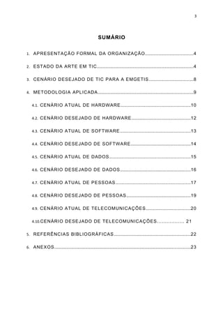 3




                                                  SUMÁRIO


1. APRESENTAÇÃO FORMAL DA ORGANIZAÇÃO.......................................4


2. ESTADO DA ARTE EM TIC..............................................................................4


3. CENÁRIO DESEJADO DE TIC PARA A EMGETIS....................................8


4. METODOLOGIA APLICADA.............................................................................9


   4.1. CENÁRIO ATUAL DE HARDWARE........................................................10


   4.2. CENÁRIO DESEJADO DE HARDWARE...............................................12


   4.3. CENÁRIO ATUAL DE SOFTWARE.........................................................13


   4.4. CENÁRIO DESEJADO DE SOFTWARE................................................14


   4.5. CENÁRIO ATUAL DE DADOS.................................................................15


   4.6. CENÁRIO DESEJADO DE DADOS.........................................................16


   4.7. CENÁRIO ATUAL DE PESSOAS............................................................17


   4.8. CENÁRIO DESEJADO DE PESSOAS....................................................19


   4.9. CENÁRIO ATUAL DE TELECOMUNICAÇÕES....................................20


   4.10.CENÁRIO DESEJADO DE TELECOMUNICAÇÕES................. 21


5. REFERÊNCIAS BIBLIOGRÁFICAS..............................................................22


6. ANEXOS..............................................................................................................23
 