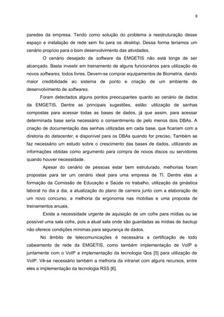 8



paredes da empresa. Tendo como solução do problema a reestruturação desse
espaço e instalação de rede sem fio para os desktop. Dessa forma teríamos um
cenário propício para o bom desenvolvimento das atividades.
       O cenário desejado de software da EMGETIS não está longe de ser
alcançado. Basta investir em treinamento de alguns funcionários para utilização de
novos softwares, todos livres. Devem-se comprar equipamentos de Biometria, dando
maior credibilidade ao sistema de ponto e criação de um ambiente de
desenvolvimento de softwares.
      Foram detectados alguns pontos preocupantes quanto ao cenário de dados
da EMGETIS. Dentre as principais sugestões, estão: utilização de senhas
compostas para acessar todas as bases de dados, já que assim, para acessar
determinada base seria necessário o consentimento de pelo menos dois DBAs. A
criação de documentação das senhas utilizadas em cada base, que ficariam com a
diretoria do datacenter, e disponível para os DBAs quando for preciso. Também se
faz necessário um estudo sobre o crescimento das bases de dados, utilizando as
informações obtidas como argumento para compra de novos discos ou servidores
quando houver necessidade.
       Apesar do cenário de pessoas estar bem estruturado, melhorias foram
propostas para ter um cenário ideal para uma empresa de TI. Dentre elas a
formação da Comissão de Educação e Saúde no trabalho, utilização da ginástica
laboral no dia a dia, a atualização do plano de carreira junto com a elaboração de
um novo concurso, a melhoria da ergonomia nas mobílias e uma proposta de
treinamentos anuais.
       Existe a necessidade urgente de aquisição de um cofre para mídias ou se
possível uma sala cofre, pois a atual sala onde são guardadas as mídias de backup
não oferece condições mínimas para segurança de dados.
      No âmbito de telecomunicações é necessária a certificação de todo
cabeamento de rede da EMGETIS, como também implementação de VoIP e
juntamente com o VoIP a implementação da tecnologia Qos [5] para utilização de
VoIP. Vê-se necessário também a melhoria da intranet com alguns recursos, entre
eles a implementação da tecnologia RSS [6].
 