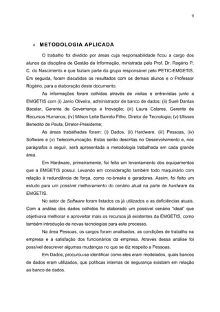 9




   4    METODOLOGIA APLICADA

        O trabalho foi dividido por áreas cuja responsabilidade ficou a cargo dos
alunos da disciplina de Gestão da Informação, ministrada pelo Prof. Dr. Rogério P.
C. do Nascimento e que faziam parte do grupo responsável pelo PETIC-EMGETIS.
Em seguida, foram discutidos os resultados com os demais alunos e o Professor
Rogério, para a elaboração deste documento.
        As informações foram colhidas através de visitas e entrevistas junto a
EMGETIS com (i) Janio Oliveira, administrador de banco de dados; (ii) Sueli Dantas
Bacelar, Gerente de Governança e Inovação; (iii) Laura Colares, Gerente de
Recursos Humanos; (iv) Milson Leite Barreto Filho, Diretor de Tecnologia; (v) Ulisses
Benedito de Paula, Diretor-Presidente;
        As áreas trabalhadas foram: (i) Dados, (ii) Hardware, (iii) Pessoas, (iv)
Software e (v) Telecomunicação. Estas serão descritas no Desenvolvimento e, nos
parágrafos a seguir, será apresentada a metodologia trabalhada em cada grande
área.
        Em Hardware, primeiramente, foi feito um levantamento dos equipamentos
que a EMGETIS possui. Levando em consideração também todo maquinário com
relação à redundância de força, como no-breaks e geradores. Assim, foi feito um
estudo para um possível melhoramento do cenário atual na parte de hardware da
EMGETIS.
        No setor de Software foram listados os já utilizados e as deficiências atuais.
Com a análise dos dados colhidos foi elaborado um possível cenário “ideal” que
objetivava melhorar e aproveitar mais os recursos já existentes da EMGETIS, como
também introdução de novas tecnologias para este processo.
        Na área Pessoas, os cargos foram analisados, as condições de trabalho na
empresa e a satisfação dos funcionários da empresa. Através dessa análise foi
possível descrever algumas mudanças no que se diz respeito a Pessoas.
        Em Dados, procurou-se identificar como eles eram modelados, quais bancos
de dados eram utilizados, que políticas internas de segurança existiam em relação
ao banco de dados.
 