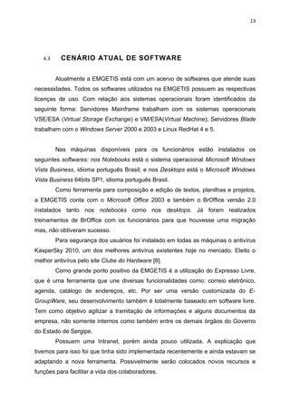 13




   4.3     CENÁRIO ATUAL DE SOFTWARE


         Atualmente a EMGETIS está com um acervo de softwares que atende suas
necessidades. Todos os softwares utilizados na EMGETIS possuem as respectivas
licenças de uso. Com relação aos sistemas operacionais foram identificados da
seguinte forma: Servidores Mainframe trabalham com os sistemas operacionais
VSE/ESA (Virtual Storage Exchange) e VM/ESA(Virtual Machine); Servidores Blade
trabalham com o Windows Server 2000 e 2003 e Linux RedHat 4 e 5.


         Nas máquinas disponíveis para os funcionários estão instalados os
seguintes softwares: nos Notebooks está o sistema operacional Microsoft Windows
Vista Business, idioma português Brasil; e nos Desktops está o Microsoft Windows
Vista Business 64bits SP1, idioma português Brasil.
         Como ferramenta para composição e edição de textos, planilhas e projetos,
a EMGETIS conta com o Microsoft Office 2003 e também o BrOffice versão 2.0
instalados tanto nos notebooks como nos desktops. Já foram realizados
treinamentos de BrOffice com os funcionários para que houvesse uma migração
mas, não obtiveram sucesso.
         Para segurança dos usuários foi instalado em todas as máquinas o antivírus
KasperSky 2010, um dos melhores antivírus existentes hoje no mercado. Eleito o
melhor antivírus pelo site Clube do Hardware [8].
         Como grande ponto positivo da EMGETIS é a utilização do Expresso Livre,
que é uma ferramenta que une diversas funcionalidades como: correio eletrônico,
agenda, catálogo de endereços, etc. Por ser uma versão customizada do E-
GroupWare, seu desenvolvimento também é totalmente baseado em software livre.
Tem como objetivo agilizar a tramitação de informações e alguns documentos da
empresa, não somente internos como também entre os demais órgãos do Governo
do Estado de Sergipe.
         Possuem uma Intranet, porém ainda pouco utilizada. A explicação que
tivemos para isso foi que tinha sido implementada recentemente e ainda estavam se
adaptando a nova ferramenta. Possivelmente serão colocados novos recursos e
funções para facilitar a vida dos colaboradores.
 