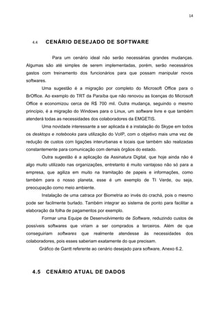 14




   4.4      CENÁRIO DESEJADO DE SOFTWARE


               Para um cenário ideal não serão necessárias grandes mudanças.
Algumas são até simples de serem implementadas, porém, serão necessários
gastos com treinamento dos funcionários para que possam manipular novos
softwares.
          Uma sugestão é a migração por completo do Microsoft Office para o
BrOffice. Ao exemplo do TRT da Paraíba que não renovou as licenças do Microsoft
Office e economizou cerca de R$ 700 mil. Outra mudança, seguindo o mesmo
princípio, é a migração do Windows para o Linux, um software livre e que também
atenderá todas as necessidades dos colaboradores da EMGETIS.
          Uma novidade interessante a ser aplicada é a instalação do Skype em todos
os desktops e notebooks para utilização do VoIP, com o objetivo mais uma vez de
redução de custos com ligações interurbanas e locais que também são realizadas
constantemente para comunicação com demais órgãos do estado.
          Outra sugestão é a aplicação da Assinatura Digital, que hoje ainda não é
algo muito utilizado nas organizações, entretanto é muito vantajoso não só para a
empresa, que agiliza em muito na tramitação de papeis e informações, como
também para o nosso planeta, esse é um exemplo de TI Verde, ou seja,
preocupação como meio ambiente.
          Instalação de uma catraca por Biometria ao invés do crachá, pois o mesmo
pode ser facilmente burlado. Também integrar ao sistema de ponto para facilitar a
elaboração da folha de pagamentos por exemplo.
          Formar uma Equipe de Desenvolvimento de Software, reduzindo custos de
possíveis softwares que viriam a ser comprados a terceiros. Além de que
conseguiriam      softwares   que   realmente   atendesse    às   necessidades      dos
colaboradores, pois esses saberiam exatamente do que precisam.
         Gráfico de Gantt referente ao cenário desejado para software, Anexo 6.2.




   4.5      CENÁRIO ATUAL DE DADOS
 