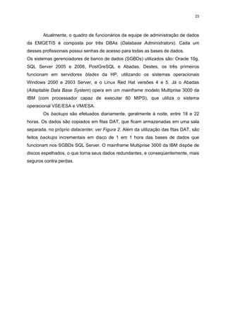 15



       Atualmente, o quadro de funcionários da equipe de administração de dados
da EMGETIS é composta por três DBAs (Database Administrators). Cada um
desses profissionais possui senhas de acesso para todas as bases de dados.
Os sistemas gerenciadores de banco de dados (SGBDs) utilizados são: Oracle 10g,
SQL Server 2005 e 2008, PostGreSQL e Abadas. Destes, os três primeiros
funcionam em servidores blades da HP, utilizando os sistemas operacionais
Windows 2000 e 2003 Server, e o Linux Red Hat versões 4 e 5. Já o Abadas
(Adaptable Data Base System) opera em um mainframe modelo Multiprise 3000 da
IBM (com processador capaz de executar 60 MIPS), que utiliza o sistema
operacional VSE/ESA e VM/ESA.
       Os backups são efetuados diariamente, geralmente à noite, entre 18 e 22
horas. Os dados são copiados em fitas DAT, que ficam armazenadas em uma sala
separada, no próprio datacenter, ver Figura 2. Além da utilização das fitas DAT, são
feitos backups incrementais em disco de 1 em 1 hora das bases de dados que
funcionam nos SGBDs SQL Server. O mainframe Multiprise 3000 da IBM dispõe de
discos espelhados, o que torna seus dados redundantes, e conseqüentemente, mais
seguros contra perdas.
 
