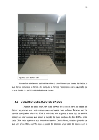 16




         Figura 2 - Sala de fitas DAT.


         Não existe ainda uma estimativa sobre o crescimento das bases de dados, o
que torna complexa a tarefa de estipular o tempo necessário para aquisição de
novos discos ou servidores de banco de dados.




   4.6     CENÁRIO DESEJADO DE DADOS

               Apesar de cada DBA ter suas senhas de acesso para as bases de
dados, sugere-se que, pelo menos para as bases mais críticas, faça-se uso de
senhas compostas. Para os SGBDs que não tem suporte a esse tipo de senha,
podem-se criar senhas que sejam a junção de duas senhas de dois DBAs, onde
cada DBA saiba apenas a sua metade da senha. Dessa forma, existe a garantia de
que um único DBA sozinho não é capaz de acessar uma base de dados sem o
 