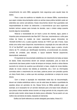 17



consentimento de outro DBA, agregando mais segurança para aquela base de
dados.
          Para o caso de ausência no trabalho de um desses DBAs, recomenda-se
que sejam criadas documentações sobre as senhas (essa prática também pode ser
estendida aos outros sub-setores). Esses documentos devem ficar guardados sob
responsabilidade do diretor do datacenter, e recomenda-se que seus superiores
também tenham acesso para tomada de decisão, caso o diretor esteja ausente
durante alguma necessidade.
          Nota-se a necessidade de um local a prova de chamas, água, poeira e
impactos para armazenamento das fitas DAT. Para isso, recomenda-se o cofre para
mídias da Aceco (o modelo de maior capacidade possui dimensões de
103,6x81,5x194,6 cm), e pode suportar chamas de 1100°C por até 2 horas. Caso
exista uma verba maior disponível, recomenda-se a aquisição de uma sala cofre de
16 m² da BoxFileIT, que possui proteção contra chamas, água e poeira, circuito
interno de TV, entrada por identificação biométrica, ar-condicionado de precisão,
controle de umidade, piso elevado, e layout bastante flexível (expansível,
desmontável, realocável).
          É importante ter documentado estatísticas de crescimento de todas as bases
de dados. Estes documentos devem ser sempre atualizados, pois as taxas de
crescimento das bases podem mudar de tempos em tempos, devido a vários fatores
(aumento do número de usuários que alimentam a base, criação de novas tabelas,
adição de novas colunas nas tabelas já existentes, etc.). Com as informações
concretas sobre o crescimento de uma base, pode-se prever com precisão quando
um disco ficará cheio, e antes que isto aconteça, providenciar a compra de novos
discos.
          Com o tempo e aquisição de maturidade neste tipo de documentação,
devem ser criadas estatísticas sobre o uso de cada base de dados e quantidade de
sessões ativas em períodos do dia. Dessa forma os DBAs poderão julgar, por
exemplo, se é necessário ter um servidor dedicado para uma base muito utilizada e
que possua várias sessões ativas durante um longo período do dia, enquanto outro
servidor pode manter várias bases de dados pouco utilizadas. Faz-se assim um uso
melhor dos servidores de dados, baseado em demanda.
      Gráfico de Gantt referente ao cenário desejado para dados, Anexo 6.3.
 