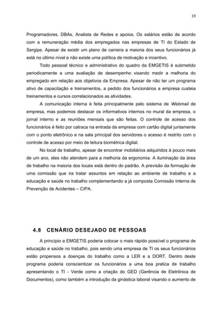 19



Programadores, DBAs, Analista de Redes e apoios. Os salários estão de acordo
com a remuneração média dos empregados nas empresas de TI do Estado de
Sergipe. Apesar de existir um plano de carreira a maioria dos seus funcionários já
está no último nível e não existe uma política de motivação e incentivo.
      Todo pessoal técnico e administrativo do quadro da EMGETIS é submetido
periodicamente a uma avaliação de desempenho visando medir a melhoria do
empregado em relação aos objetivos da Empresa. Apesar de não ter um programa
ativo de capacitação e treinamentos, a pedido dos funcionários a empresa custeia
treinamentos e cursos correlacionados as atividades.
      A comunicação interna é feita principalmente pelo sistema de Webmail de
empresa, mas podemos destacar os informativos internos no mural da empresa, o
jornal interno e as reuniões mensais que são feitas. O controle de acesso dos
funcionários é feito por catraca na entrada da empresa com cartão digital juntamente
com o ponto eletrônico e na sala principal dos servidores o acesso é restrito com o
controle de acesso por meio de leitura biométrica digital.
      No local de trabalho, apesar de encontrar mobiliários adquiridos à pouco mais
de um ano, eles não atendem para a melhoria da ergonomia. A iluminação da área
de trabalho na maioria dos locais está dentro do padrão. A previsão da formação de
uma comissão que ira tratar assuntos em relação ao ambiente de trabalho e a
educação e saúde no trabalho complementando a já composta Comissão Interna de
Prevenção de Acidentes – CIPA.




   4.8    CENÁRIO DESEJADO DE PESSOAS

      A princípio a EMGETIS poderia colocar o mais rápido possível o programa de
educação e saúde no trabalho, pois sendo uma empresa de TI os seus funcionários
estão propensos a doenças do trabalho como a LER e a DORT. Dentro deste
programa poderia conscientizar os funcionários a uma boa pratica de trabalho
apresentando o TI - Verde como a criação do GED (Gerência de Eletrônica de
Documentos), como também a introdução da ginástica laboral visando o aumento de
 