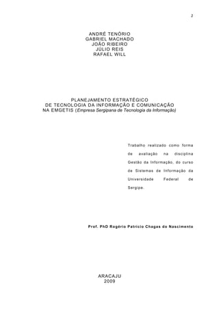 2



                   ANDRÉ TENÓRIO
                  GABRIEL MACHADO
                    JOÃO RIBEIRO
                      JÚLIO REIS
                     RAFAEL WILL




         PLANEJAMENTO ESTRATÉGICO
 DE TECNOLOGIA DA INFORMAÇÃO E COMUNICAÇÃO
NA EMGETIS (Empresa Sergipana de Tecnologia da Informação)




                                           Tra ba lh o re a lizad o co mo fo rma

                                           de      a va lia çã o   na     d iscip lin a

                                           G e st ã o d a I nf o rma ção , do cu rso

                                           d e S iste ma s d e I nf o rma ção da

                                           Un ive rsid ad e        Fed e ra l      de

                                           S e rg ip e .




                   P r of. P hD Rogér i o P a trí c i o Cha ga s do Na sc i m e nto




                         ARACAJU
                           2009
 