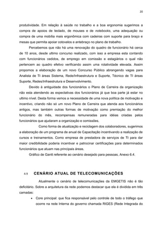20



produtividade. Em relação à saúde no trabalho e a boa ergonomia sugerimos a
compra de apoios de teclado, de mouses e de notebooks, uma adequação ou
compra de uma mobília mais ergonômica com cadeiras com suporte para braço e
mesas que permita apoiar cotovelos e antebraço no plano de trabalho.
         Percebemos que não há uma renovação do quadro de funcionário há cerca
de 10 anos, desde ultimo concurso realizado, com isso a empresa esta contando
com funcionários cedidos, de emprego em comissão e estagiários o qual não
pertencem ao quadro efetivo verificando assim uma rotatividade elevada. Assim
propomos a elaboração de um novo Concurso Público abrangendo vagas para
Analista de TI áreas Sistema, Rede/Infraestrutura e Suporte, Técnico de TI áreas
Suporte, Redes/Infraestrutura e Desenvolvimento.
         Devido à antiguidade dos funcionários o Plano de Carreira da organização
não esta atendendo as expectativas dos funcionários já que boa parte já estar no
ultimo nível. Desta forma vemos a necessidade de uma nova política de motivação e
incentivo, criando não só um novo Plano de Carreira que atenda aos funcionários
antigos, mas também outras formas de motivação como premiação do melhor
funcionário do mês, recompensas remuneradas para idéias criadas pelos
funcionários que ajudaram a organização e comissões.
               Como forma de atualização e reciclagem dos colaboradores, sugerimos
a elaboração de um programa de anual de Capacitação incentivando a realização de
cursos e treinamentos. Como empresa de prestadora de serviços de TI para dar
maior credibilidade poderia incentivar e patrocinar certificações para determinados
funcionários que atuam nas principais áreas.
         Gráfico de Gantt referente ao cenário desejado para pessoas, Anexo 6.4.




   4.9        CENÁRIO ATUAL DE TELECOMUNICAÇÕES

               Atualmente o cenário de telecomunicações da EMGETIS não é tão
deficitário. Sobre a arquitetura da rede podemos destacar que ela é dividida em três
camadas:
          •   Core principal: que fica responsável pelo controle de todo o tráfego que
              ocorre na rede Interna do governo chamada RIGES (Rede Integrada do
 