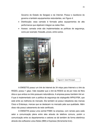 21



           Governo do Estado de Sergipe) e da Internet. Possui o backbone do
           governo e também equipamentos redundantes, ver Figura 4.
       •   Distribuição: essa camada é formada pelos equipamentos de alta
           performance que objetivem integrar as redes Wan.
       •   Acesso: camada onde são implementadas as políticas de segurança,
           como por exemplo: firewalls, proxis, entre outros.




                                                      Figura 4 - Core Principal.



       A EMGETIS possui um link de Internet de 34 mbps para Internet e o link da
RIGES, possui 1 gbps. Vale ressaltar que o link da RIGES se dá por meio de fibra
ótica e que ambos os links possuem redundância. A empresa possui também link wi-
fi que é implementado com a política de segurança de criptografia WPA2-PSK, que
está entre as melhores do mercado. Ela também só possui roteadores das marcas
Cisco e Enterasys, marcas que se destacam no mercado pela sua qualidade. Além
disso não possui cabeamento de rede certificado.
       A EMGETIS possui uma central PABX na empresa, com ramais para cada
setor e comunicação plena entre eles através de telefone comuns, porém a
comunicação entre os departamentos e setores se dá também de forma eletrônica
através dos softwares Lotus Notes (IBM) e Expresso (ferramenta livre).
 