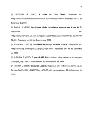 23



[3]   SPOSITO,    R.   (2007),   A   volta   do   Thin   Client.   Disponível   em:

<http://www.dnautomacao.com.br/noticia.asp?codNoticia=903>. Acessado em: 23 de

Setembro de 2009.

[4] PAULA, A. (2006), Servidores blade conquistam espaço nas áreas de TI.

Disponível                                                                      em:

<http://computerworld.uol.com.br/negocios/2006/02/22/idgnoticia.2006-03-29.896727

5246/>. Acessado em: 20 de Setembro de 2009.

[5] ADAILTON, J. (2006), Qualidade de Serviço em VoIP – Parte I. Disponível em:

<http://www.rnp.br/newsgen/0005/qos_voip1.html>. Acessado em: 18 de Setembro

de 2009.

[6] ALECRIN, E. (2005), O que é RSS?. Disponível em: <http://www.rnp.br/newsgen/

0005/qos_voip1.html>. Acessado em: 12 de Setembro de 2009.

[7] POLITO, E. (2004), Ginástica Laboral. Disponível em: <http://www.confef.org.br/

RevistasWeb/n13/02_GINASTICA_LABORA.pdf>. Acessado em: 22 de Setembro de

2009.
 
