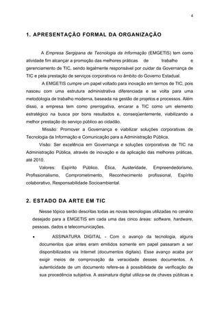 4



1. APRESENTAÇÃO FORMAL DA ORGANIZAÇÃO


       A Empresa Sergipana de Tecnologia da Informação (EMGETIS) tem como
atividade fim alcançar a promoção das melhores práticas      de          trabalho         e
gerenciamento de TIC, sendo legalmente responsável por cuidar da Governança de
TIC e pela prestação de serviços corporativos no âmbito do Governo Estadual.
        A EMGETIS cumpre um papel voltado para inovação em termos de TIC, pois
nasceu com uma estrutura administrativa diferenciada e se volta para uma
metodologia de trabalho moderna, baseada na gestão de projetos e processos. Além
disso, a empresa tem como prerrogativa, encarar a TIC como um elemento
estratégico na busca por bons resultados e, conseqüentemente, viabilizando a
melhor prestação do serviço público ao cidadão.
        Missão: Promover a Governança e viabilizar soluções corporativas de
Tecnologia da Informação e Comunicação para a Administração Pública.
       Visão: Ser excelência em Governança e soluções corporativas de TIC na
Administração Pública, através de inovação e da aplicação das melhores práticas,
até 2010.
       Valores:     Espírito   Público,   Ética,   Austeridade,     Empreendedorismo,
Profissionalismo,     Comprometimento,      Reconhecimento        profissional,     Espírito
colaborativo, Responsabilidade Socioambiental.



2. ESTADO DA ARTE EM TIC

       Nesse tópico serão descritas todas as novas tecnologias utilizadas no cenário
   desejado para a EMGETIS em cada uma das cinco áreas: software, hardware,
   pessoas, dados e telecomunicações.

   •         ASSINATURA DIGITAL - Com o avanço da tecnologia, alguns
       documentos que antes eram emitidos somente em papel passaram a ser
       disponibilizados via Internet (documentos digitais). Esse avanço acaba por
       exigir meios de comprovação da veracidade desses documentos. A
       autenticidade de um documento refere-se à possibilidade de verificação de
       sua procedência subjetiva. A assinatura digital utiliza-se de chaves públicas e
 