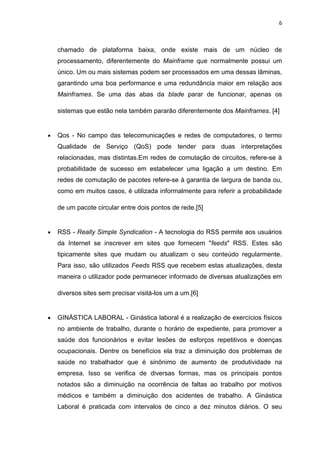6



    chamado de plataforma baixa, onde existe mais de um núcleo de
    processamento, diferentemente do Mainframe que normalmente possui um
    único. Um ou mais sistemas podem ser processados em uma dessas lâminas,
    garantindo uma boa performance e uma redundância maior em relação aos
    Mainframes. Se uma das abas da blade parar de funcionar, apenas os

    sistemas que estão nela também pararão diferentemente dos Mainframes. [4]


•   Qos - No campo das telecomunicações e redes de computadores, o termo
    Qualidade de Serviço (QoS) pode tender para duas interpretações
    relacionadas, mas distintas.Em redes de comutação de circuitos, refere-se à
    probabilidade de sucesso em estabelecer uma ligação a um destino. Em
    redes de comutação de pacotes refere-se à garantia de largura de banda ou,
    como em muitos casos, é utilizada informalmente para referir a probabilidade

    de um pacote circular entre dois pontos de rede.[5]


•   RSS - Really Simple Syndication - A tecnologia do RSS permite aos usuários
    da Internet se inscrever em sites que fornecem "feeds" RSS. Estes são
    tipicamente sites que mudam ou atualizam o seu conteúdo regularmente.
    Para isso, são utilizados Feeds RSS que recebem estas atualizações, desta
    maneira o utilizador pode permanecer informado de diversas atualizações em

    diversos sites sem precisar visitá-los um a um.[6]


•   GINÁSTICA LABORAL - Ginástica laboral é a realização de exercícios físicos
    no ambiente de trabalho, durante o horário de expediente, para promover a
    saúde dos funcionários e evitar lesões de esforços repetitivos e doenças
    ocupacionais. Dentre os benefícios ela traz a diminuição dos problemas de
    saúde no trabalhador que é sinônimo de aumento de produtividade na
    empresa. Isso se verifica de diversas formas, mas os principais pontos
    notados são a diminuição na ocorrência de faltas ao trabalho por motivos
    médicos e também a diminuição dos acidentes de trabalho. A Ginástica
    Laboral é praticada com intervalos de cinco a dez minutos diários. O seu
 