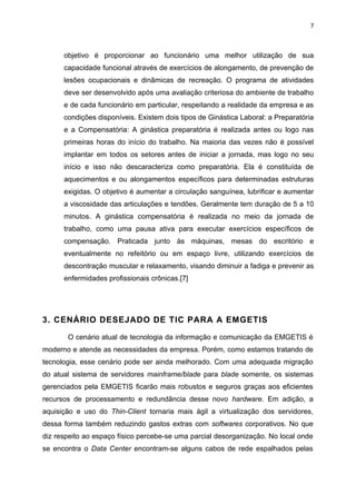 7



      objetivo é proporcionar ao funcionário uma melhor utilização de sua
      capacidade funcional através de exercícios de alongamento, de prevenção de
      lesões ocupacionais e dinâmicas de recreação. O programa de atividades
      deve ser desenvolvido após uma avaliação criteriosa do ambiente de trabalho
      e de cada funcionário em particular, respeitando a realidade da empresa e as
      condições disponíveis. Existem dois tipos de Ginástica Laboral: a Preparatória
      e a Compensatória: A ginástica preparatória é realizada antes ou logo nas
      primeiras horas do início do trabalho. Na maioria das vezes não é possível
      implantar em todos os setores antes de iniciar a jornada, mas logo no seu
      início e isso não descaracteriza como preparatória. Ela é constituída de
      aquecimentos e ou alongamentos específicos para determinadas estruturas
      exigidas. O objetivo é aumentar a circulação sanguínea, lubrificar e aumentar
      a viscosidade das articulações e tendões. Geralmente tem duração de 5 a 10
      minutos. A ginástica compensatória é realizada no meio da jornada de
      trabalho, como uma pausa ativa para executar exercícios específicos de
      compensação. Praticada junto às máquinas, mesas do escritório e
      eventualmente no refeitório ou em espaço livre, utilizando exercícios de
      descontração muscular e relaxamento, visando diminuir a fadiga e prevenir as
      enfermidades profissionais crônicas.[7]




3. CENÁRIO DESEJADO DE TIC PARA A EMGETIS

       O cenário atual de tecnologia da informação e comunicação da EMGETIS é
moderno e atende as necessidades da empresa. Porém, como estamos tratando de
tecnologia, esse cenário pode ser ainda melhorado. Com uma adequada migração
do atual sistema de servidores mainframe/blade para blade somente, os sistemas
gerenciados pela EMGETIS ficarão mais robustos e seguros graças aos eficientes
recursos de processamento e redundância desse novo hardware. Em adição, a
aquisição e uso do Thin-Client tornaria mais ágil a virtualização dos servidores,
dessa forma também reduzindo gastos extras com softwares corporativos. No que
diz respeito ao espaço físico percebe-se uma parcial desorganização. No local onde
se encontra o Data Center encontram-se alguns cabos de rede espalhados pelas
 