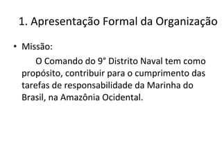 1. Apresentação Formal da Organização Missão: O Comando do 9° Distrito Naval tem como propósito, contribuir para o cumprimento das tarefas de responsabilidade da Marinha do Brasil, na Amazônia Ocidental. 