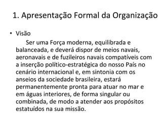1. Apresentação Formal da Organização Visão Ser uma Força moderna, equilibrada e balanceada, e deverá dispor de meios navais, aeronavais e de fuzileiros navais compatíveis com a inserção político-estratégica do nosso País no cenário internacional e, em sintonia com os anseios da sociedade brasileira, estará permanentemente pronta para atuar no mar e em águas interiores, de forma singular ou combinada, de modo a atender aos propósitos estatuídos na sua missão. 