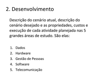2. Desenvolvimento Descrição do cenário atual, descrição do cenário desejado e as propriedades, custos e execução de cada atividade planejada nas 5 grandes áreas de estudo. São elas: Dados Hardware Gestão de Pessoas Software Telecomunicação 