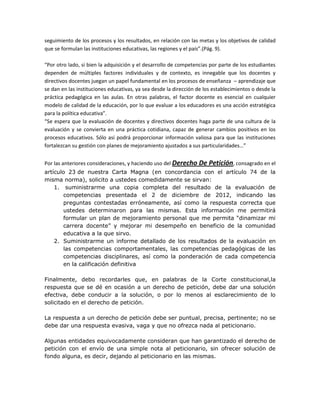 seguimiento de los procesos y los resultados, en relación con las metas y los objetivos de calidad
que se formulan las instituciones educativas, las regiones y el país”.(Pág. 9).

“Por otro lado, si bien la adquisición y el desarrollo de competencias por parte de los estudiantes
dependen de múltiples factores individuales y de contexto, es innegable que los docentes y
directivos docentes juegan un papel fundamental en los procesos de enseñanza – aprendizaje que
se dan en las instituciones educativas, ya sea desde la dirección de los establecimientos o desde la
práctica pedagógica en las aulas. En otras palabras, el factor docente es esencial en cualquier
modelo de calidad de la educación, por lo que evaluar a los educadores es una acción estratégica
para la política educativa”.
“Se espera que la evaluación de docentes y directivos docentes haga parte de una cultura de la
evaluación y se convierta en una práctica cotidiana, capaz de generar cambios positivos en los
procesos educativos. Sólo así podrá proporcionar información valiosa para que las instituciones
fortalezcan su gestión con planes de mejoramiento ajustados a sus particularidades…”


Por las anteriores consideraciones, y haciendo uso del Derecho De Petición, consagrado en el
artículo 23 de nuestra Carta Magna (en concordancia con el artículo 74 de la
misma norma), solicito a ustedes comedidamente se sirvan:
    1. suministrarme una copia completa del resultado de la evaluación de
       competencias presentada el 2 de diciembre de 2012, indicando las
       preguntas contestadas erróneamente, así como la respuesta correcta que
       ustedes determinaron para las mismas. Esta información me permitirá
       formular un plan de mejoramiento personal que me permita “dinamizar mi
       carrera docente” y mejorar mi desempeño en beneficio de la comunidad
       educativa a la que sirvo.
    2. Suministrarme un informe detallado de los resultados de la evaluación en
       las competencias comportamentales, las competencias pedagógicas de las
       competencias disciplinares, así como la ponderación de cada competencia
       en la calificación definitiva

Finalmente, debo recordarles que, en palabras de la Corte constitucional,la
respuesta que se dé en ocasión a un derecho de petición, debe dar una solución
efectiva, debe conducir a la solución, o por lo menos al esclarecimiento de lo
solicitado en el derecho de petición.

La respuesta a un derecho de petición debe ser puntual, precisa, pertinente; no se
debe dar una respuesta evasiva, vaga y que no ofrezca nada al peticionario.

Algunas entidades equivocadamente consideran que han garantizado el derecho de
petición con el envío de una simple nota al peticionario, sin ofrecer solución de
fondo alguna, es decir, dejando al peticionario en las mismas.
 