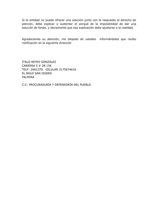 Si la entidad no puede ofrecer una solución junto con la respuesta al derecho de
petición, debe explicar o sustentar el porqué de la imposibilidad de dar una
solución de fondo, y obviamente que esa explicación debe ajustarse a la realidad.



Agradeciendo su atención, me despido de ustedes        informándoles que recibo
notificación en la siguiente dirección




ITALO REYES GONZÁLEZ
CARRERA 5 # 2B 156
TELF: 2661370. CELULAR 3175074616
EL BOLO SAN ISIDRO
PALMIRA

C.C: PROCURADURÍA Y DEFENSORÍA DEL PUEBLO
 