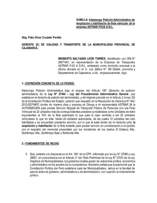SUMILLA: Interpongo Petición Administrativa de 
Ampliación y habilitación de flota vehicular de la 
empresa ASTRAR PO3A S.R.L. 
Abg. Pako Omar Cruzado Peralta 
GERENTE (E) DE VIALIDAD Y TRANSPORTE DE LA MUNICIPALIDAD PROVINCIAL DE 
CAJAMARCA. 
WIGBERTO BALTAZAR LEÓN TORRES, Identificado con DNI N° 
26671491, en representación de la Empresa de Transportes 
ASTRAR P-03 A S.R.L, señalando como domicilio procesal a la 
oficina ubicada en el Jr. Los Zafiros N° 194 Distrito, provincia y 
Departamento de Cajamarca; a Ud., respetuosamente, digo: 
1.- EXPRESIÓN CONCRETA DE LO PEDIDO. 
Interpongo Petición Administrativa bajo el amparo del Artículo 106° (Derecho de petición 
administrativa) de la Ley N° 27444 - Ley del Procedimiento Administrativo General, que 
establecen el derecho de petición del administrado, y del régimen previsto en el Artículo 2 inciso 20) 
de la Constitución Política del Estado; petición que respaldo en la Resolución de Gerencia N° 542- 
2012-GDT-MPC donde de manera clara y expresa se Otorga a mi representada ASTRAR 3A la 
AUTORIZACIÓN para prestar Servicio Regular de Transporte Público de Personas con una Flota 
Vehicular de 22 unidades más las correspondientes unidades consideradas como Unidades de retén 
equivalentes al 10% de la flota autorizada lo que para el caso vendrían a ser 02 unidades 
vehiculares lo que en total harían 24 unidades autorizadas, de las cuales 12 unidades han sido 
habilitadas y se encuentran prestando servicio, por lo que al estar dentro de mi derecho pido la 
ampliación y habilitación de la flota restante para prestar servicio en consideración a mi pedido 
con el respaldo del memorial presentado por los moradores de los barrios El Estanco Alto, 
Quiritimayo Alto, Quiritimayo Bajo y Bellavista Alta. 
2.- FUNDAMENTOS DE HECHO 
1. Que, estando a lo dispuesto en el Art. 194° de la CPP, reformado por la Ley N° 27680 y Ley 
28607, en concordancia con el Artículo 2° del Título Preliminar de la Ley N° 27972 de la Ley 
Orgánica de Municipalidades, los gobiernos locales gozan de autonomía política, económica 
y administrativa en los asuntos de su competencia. Asimismo señala que la autonomía que la 
Constitución Política del Perú establece para las Municipalidades, radica en la facultad de 
ejercer actos de gobierno, administrativos y de administración, con sujeción al ordenamiento 
jurídico. 
 