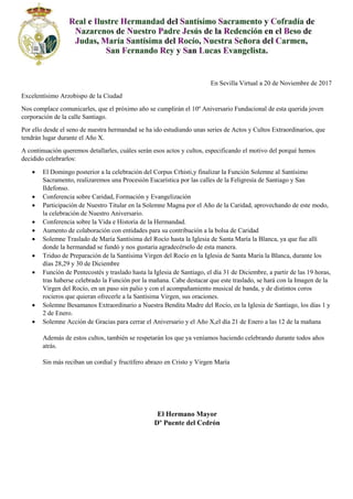 En Sevilla Virtual a 20 de Noviembre de 2017
Excelentísimo Arzobispo de la Ciudad
Nos complace comunicarles, que el próximo año se cumplirán el 10º Aniversario Fundacional de esta querida joven
corporación de la calle Santiago.
Por ello desde el seno de nuestra hermandad se ha ido estudiando unas series de Actos y Cultos Extraordinarios, que
tendrán lugar durante el Año X.
A continuación queremos detallarles, cuáles serán esos actos y cultos, especificando el motivo del porqué hemos
decidido celebrarlos:
 El Domingo posterior a la celebración del Corpus Crhisti,y finalizar la Función Solemne al Santísimo
Sacramento, realizaremos una Procesión Eucarística por las calles de la Feligresía de Santiago y San
Ildefonso.
 Conferencia sobre Caridad, Formación y Evangelización
 Participación de Nuestro Titular en la Solemne Magna por el Año de la Caridad, aprovechando de este modo,
la celebración de Nuestro Aniversario.
 Conferencia sobre la Vida e Historia de la Hermandad.
 Aumento de colaboración con entidades para su contribución a la bolsa de Caridad
 Solemne Traslado de María Santísima del Rocío hasta la Iglesia de Santa María la Blanca, ya que fue allí
donde la hermandad se fundó y nos gustaría agradecérselo de esta manera.
 Triduo de Preparación de la Santísima Virgen del Rocío en la Iglesia de Santa María la Blanca, durante los
días 28,29 y 30 de Diciembre
 Función de Pentecostés y traslado hasta la Iglesia de Santiago, el día 31 de Diciembre, a partir de las 19 horas,
tras haberse celebrado la Función por la mañana. Cabe destacar que este traslado, se hará con la Imagen de la
Virgen del Rocío, en un paso sin palio y con el acompañamiento musical de banda, y de distintos coros
rocieros que quieran ofrecerle a la Santísima Virgen, sus oraciones.
 Solemne Besamanos Extraordinario a Nuestra Bendita Madre del Rocío, en la Iglesia de Santiago, los días 1 y
2 de Enero.
 Solemne Acción de Gracias para cerrar el Aniversario y el Año X,el día 21 de Enero a las 12 de la mañana
Además de estos cultos, también se respetarán los que ya veníamos haciendo celebrando durante todos años
atrás.
Sin más reciban un cordial y fructífero abrazo en Cristo y Virgen María
El Hermano Mayor
Dº Puente del Cedrón
 