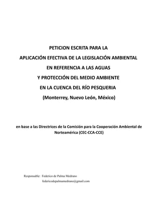 PETICION ESCRITA PARA LA
APLICACIÓN EFECTIVA DE LA LEGISLACIÓN AMBIENTAL
EN REFERENCIA A LAS AGUAS
Y PROTECCIÓN DEL MEDIO AMBIENTE
EN LA CUENCA DEL RÍO PESQUERIA
(Monterrey, Nuevo León, México)

en base a las Directrices de la Comisión para la Cooperación Ambiental de
Norteamérica (CEC-CCA-CCE)

Responsable: Federico de Palma Medrano
federicodepalmamedrano@gmail.com

 