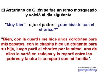 El Asturiano de Gijón se fue un tanto mosqueado y volvió al día siguiente.  " Muy bien “- dijo el padre-  “¿que hisiste con el chorisu?"   " Bien, con la cuerda me hice unos cordones para mis zapatos, con la chapita hice un colgante para su hija, luego partí el chorizo por la mitad, una de ellas la corté en rodajas y la repartí entre los pobres y la otra la compartí con mi familia ". 