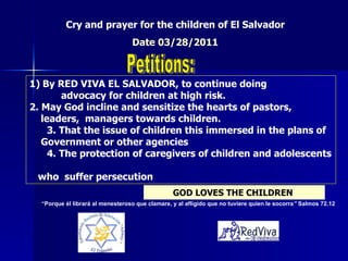 1)   By RED VIVA EL SALVADOR, to continue doing      advocacy for children at high risk.   2. May God incline and sensitize the hearts of pastors,  leaders,  managers towards children. 3. That the issue of children this immersed in the plans of  Government or other agencies 4. The protection of caregivers of children and adolescents  who  suffer persecution Cry and prayer for the children of El Salvador  Date 03/28/2011   Petitions: GOD LOVES THE CHILDREN   “ Porque él librará al menesteroso que clamare, y al afligido que no tuviere quien le socorra ”  Salmos 72.12 