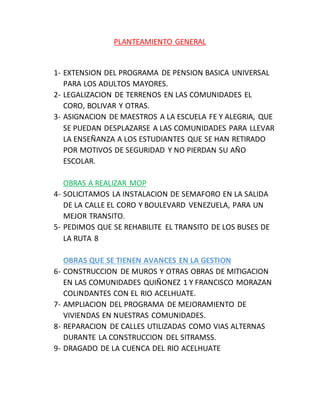 PLANTEAMIENTO GENERAL 
1- EXTENSION DEL PROGRAMA DE PENSION BASICA UNIVERSAL 
PARA LOS ADULTOS MAYORES. 
2- LEGALIZACION DE TERRENOS EN LAS COMUNIDADES EL 
CORO, BOLIVAR Y OTRAS. 
3- ASIGNACION DE MAESTROS A LA ESCUELA FE Y ALEGRIA, QUE 
SE PUEDAN DESPLAZARSE A LAS COMUNIDADES PARA LLEVAR 
LA ENSEÑANZA A LOS ESTUDIANTES QUE SE HAN RETIRADO 
POR MOTIVOS DE SEGURIDAD Y NO PIERDAN SU AÑO 
ESCOLAR. 
OBRAS A REALIZAR MOP 
4- SOLICITAMOS LA INSTALACION DE SEMAFORO EN LA SALIDA 
DE LA CALLE EL CORO Y BOULEVARD VENEZUELA, PARA UN 
MEJOR TRANSITO. 
5- PEDIMOS QUE SE REHABILITE EL TRANSITO DE LOS BUSES DE 
LA RUTA 8 
OBRAS QUE SE TIENEN AVANCES EN LA GESTION 
6- CONSTRUCCION DE MUROS Y OTRAS OBRAS DE MITIGACION 
EN LAS COMUNIDADES QUIÑONEZ 1 Y FRANCISCO MORAZAN 
COLINDANTES CON EL RIO ACELHUATE. 
7- AMPLIACION DEL PROGRAMA DE MEJORAMIENTO DE 
VIVIENDAS EN NUESTRAS COMUNIDADES. 
8- REPARACION DE CALLES UTILIZADAS COMO VIAS ALTERNAS 
DURANTE LA CONSTRUCCION DEL SITRAMSS. 
9- DRAGADO DE LA CUENCA DEL RIO ACELHUATE 
