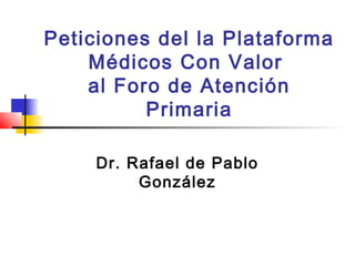 Peticiones del la Plataforma
Médicos Con Valor
al Foro de Atención
Primaria
Dr. Rafael de Pablo
González
 