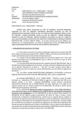 Expediente :
Escrito :
A la : DIRECTORA DE LA I.E. “SANTA ROSA” – TRUJILLO
SOR MARGARITA TUPAC YUPANQUI TOLENTINO
De : Servidores (as) Administrativos (as)
ASUNTO : REITERAN PAGO DE SUBVENCION DE INGRESOS PROPIOS
REFERENCIA : R.D.R. Nº 1468-94 –DIRELL
Expediente Nº 959 (05-11-2010)
FECHA : 22 de noviembre de 2010
DIRECTORA DE LA I.E. “SANTA ROSA” – TRUJILLO
CASTRO CHIA, ANITA, identificada con DNI- Nº 18189501; FIGUEROA MENDOZA,
CAROLINA con DNI- Nº 17803905; CANTRERAS ANTICONA, AZUCENA con DNI- Nº
18063426;SEVILLA SALDAÑA, TERESA con DNI- Nº 17907214; ROJAS HONORIO, DORIS con DNI-
Nº 17961919 ; VARGAS ANTICONA, CELINA con DNI- Nº 18087706 ; PARDO CARDENAS,
CARMEN con DNI- Nº 17887784 ; ÑIQUIN GUTIERREZ, GUILLERMO con DNI- Nº 17895775,
ante usted, REITERAMOS LA SOLICITUD DEL PAGO DE LA SUBVENCION DE INGRESOS PROPIOS
DISPUESTO POR LA R.D.R. 1468-94 –DIRELL , en el plazo previsto por la Ley 27584 en sus
artículos 4º y 5º respectivamente ; así como lo dispuesto por el D.S. 013-2008-JUS(27-08-
2008), AMPARAMOS NUESTRA ETICION EN LOS SIGUIENTES ARGUMENTOS:
I.-FUNDAMENTO DE HECHO DEL PETITORIO
1.1.- Que los(as) recurrentes ha venido percibiendo la Subvención económica del 50%
de los ingresos propios que otorga la R.D.R. 1468-94 –DIRELL, del 16 de junio del año 1994, sin
ningún contratiempo hasta el mes de febrero del presente año.
1.2.- Desde el mes de febrero del presente año, de manera ilegal se nos retira este
beneficio aduciendo que el D.S.028-2007-ED. deja sin efecto las normas con que se venía
otorgando esta subvención.
1.3.-Con fecha 09 de abril del presente año, mediante oficio Nº 188-2010-GRLL- PRE, el
Presidente del Gobierno Regional de La Libertad , se dirige a lA Gerencia Regional de Educación
de La Libertad indicando en la parte in – fine que “no existe ninguna norma legal o
administrativa que deja sin efecto las normas administrativas que dan origen al pago de los
beneficios ...”
1.4.- Con Oficio múltiple Nº052-2010-GRELL-GGR/GRSE-G (11-08-2010). La Gerencia
Regional de Educación remite el oficio Nº 188-2010-GRLL- PRE, , para su cumplimiento
Sin embargo DIRECTORA DE LA I.E. “SANTA ROSA” – TRUJILLO, a pesar de haber
solicitado con Expediente Nº 959 (05-11-2010) el pago de la subvención del 50% de los
ingresos propios y no tener respuesta REITERAMOS nuestra petición sustentando
demostrando claramente que el D.S.028-2007-ED. No tiene ingerencia en el pago de los
ingresos propios, por ser materia distinta al D.S.139-94-PCM ( de donde se deriva nuestra
subvención) como pasamos a demostrar:
El D.S. 139-91-PCM (Norma de donde se desprenden las R.E.R. Nº031-92-CTAR-LL;
R.E.R. Nº153-94-CTAR-LL, R.D.R. 1468-94 y R.D.R. 1458-94 DIRELL y que otorgan la subvención
económica a los trabajadores) y el D.S. 028-2007-ED, ya que la primera hace mención a la
distribución de los ingresos propios provenientes del cobro de Tasas o multas ( tercer
considerando y Disposición Complementaria), mientras que la segunda Norma, dispone la
recaudación de ingresos proveniente de los alquileres, cursos de capacitación, afianzamiento y
de los ingresos provenientes de las actividades productivas y empresariales, se puede colegir
que son Normas que disponen recaudación de ingresos en las Instituciones Educativos por
fuentes de ingresos diferentes por lo tanto el D.S.028-2007—ED en ningún artículo dispone la
recaudación por concepto de procedimientos administrativos (TASAS) que brinda la Institución
Educativa en consecuencia no deja sin efecto al D.S. 139-1991-PCM
 