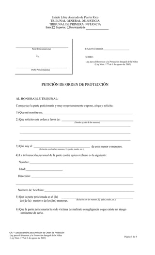 Estado Libre Asociado de Puerto Rico
                                                TRIBUNAL GENERAL DE JUSTICIA
                                               TRIBUNAL DE PRIMERA INSTANCIA
                                          Sala(        Superior,         Municipal) de




                        Parte Peticionario(a)                                                CASO NÚMERO:


                             Vs.                                                             SOBRE:

                                                                                             Ley para el Bienestar y la Protección Integral de la Niñez
                                                                                                       (Ley Núm. 177 de 1 de agosto de 2003)

                       Parte Peticionado(a)




                                     PETICIÓN DE ORDEN DE PROTECCIÓN


      AL HONORABLE TRIBUNAL:

      Comparece la parte peticionaria y muy respetuosamente expone, alega y solicita:

       1) Que mi nombre es:

      2) Que solicito esta orden a favor de:
                                                                              (Nombre y edad de los menores)




      3) Que soy el                                                                                 de este menor o menores.
                                   (Relación con los(las) menores. Ej. padre, madre, etc.)


      4) La información personal de la parte contra quien reclamo es la siguiente:

          Nombre:

          Edad:

         Dirección:



         Número de Teléfono:

      5) Que la parte peticionada es el (la)
                                                                                 (Relación con los menores, Ej. padre, madre, etc.)
         del(de la) menor o de los(las) menores.

      6) Que la parte peticionaria ha sido víctima de maltrato o negligencia o que existe un riesgo
          inminente de serlo.




OAT-1326 (diciembre 2003) Petición de Orden de Protección
Ley para el Bienestar y la Protección Integral de la Niñez
                                                                                                                                       Página 1 de 4
(Ley Núm. 177 de 1 de agosto de 2003)
 
