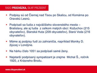  Podpisy sú od Čiernej nad Tisou po Skalicu, od Komárna po
Oravskú Lesnú.
 Podpísali sa ľudia z najväčšieho slovenského mesta –
Bratislavy, ale aj ľudia z celkom malých obcí: Kožuchov (215
obyvateľov), Slanská Huta (209 obyvateľov), Stará Voda (216
obyvateľov).
 Máme aj podpisy ľudí zo zahraničia, napríklad Moniky D.
žijúcej v Londýne.
 Na hárku číslo 1051 sa podpísali samé ženy.
 Najstarší podpísaný sympatizant je zrejme Michal Š., ročník
1920, z Krásneho Brodu.

 