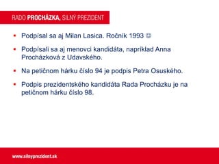  Podpísal sa aj Milan Lasica. Ročník 1993 
 Podpísali sa aj menovci kandidáta, napríklad Anna
Procházková z Udavského.

 Na petičnom hárku číslo 94 je podpis Petra Osuského.
 Podpis prezidentského kandidáta Rada Procházku je na
petičnom hárku číslo 98.

 