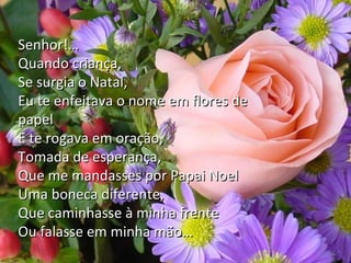 Senhor!…
Quando criança,
Se surgia o Natal,
Eu te enfeitava o nome em flores de
Petições de Natal
papel
E te rogava em oração,
Maria
Tomada de esperança, Dolores
Francisco Cândido Xavier
Que me mandasses por Papai Noel
Uma boneca diferente,
Que caminhasse à minha frente
Ou falasse em minha mão…

 