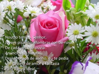 Senhor!…
Quando criança,
Se surgia o Natal,
Eu te enfeitava o nome em flores de
papel
Noutro tempo, oração,
E te rogava em Senhor,
Jovem pisando alfombras cor-de-rosa,
Tomada de esperança,
De cada mandasses por Papai Noel
Que me vez que ouvia
Anúncios de Natal,
Uma boneca diferente,
Deslumbrada de à minha frente
Que caminhasse sonho, eu te pedia
Umfalasse em minhaemão…
Ou castelo de amor fantasia
Para o meu ideal.

 