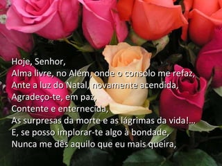 Depois… Mulher cansada,
Quando via o Natal, brilhando à porta,
Minha pobre ansiedade quase morta
Multiplicava preces
Hoje, Senhor,
E suplicava que me desses,
Alma livre, no Além, onde
Na velha angústia minha, o consolo me refaz,
Ante a de ser amada,
A ilusãoluz do Natal, novamente acendida,
Agradeço-te, em paz,
Embora, ao fim da estrada
Contente e enternecida,
Fosse triste e sozinha.
As surpresas da morte e as lágrimas da vida!…
E, se posso implorar-te algo à bondade,
Nunca me dês aquilo que eu mais queira,

 