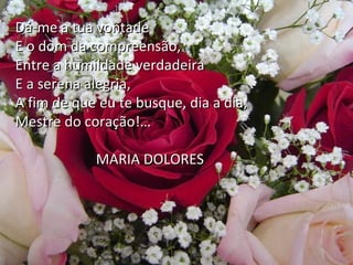 Dá-me a tua vontade
E o dom da compreensão,
Entre a humildade verdadeira
E a serena alegria,
Hoje, Senhor,
A fim de que eu te busque, dia a dia,
Alma livre, no Além,
Mestre do coração!…onde o consolo me refaz,
Ante a luz do Natal, novamente acendida,
Agradeço-te, em paz,
MARIA DOLORES
Contente e enternecida,
As surpresas da morte e as lágrimas da vida!…
E, se posso implorar-te algo à bondade,
Nunca me dês aquilo que eu mais queira,

 