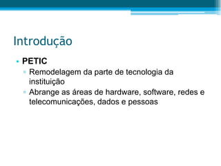 IntroduçãoPETICRemodelagem da parte de tecnologia da instituiçãoAbrange as áreas de hardware, software, redes e telecomunicações, dados e pessoas