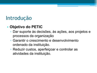 IntroduçãoObjetivo do PETICDar suporte às decisões, às ações, aos projetos e processos da organizaçãoGarantir o crescimento e desenvolvimento ordenado da instituição.Reduzir custos, aperfeiçoar e controlar as atividades da instituição.
