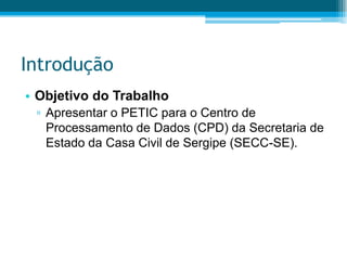 IntroduçãoObjetivo do TrabalhoApresentar o PETIC para o Centro de Processamento de Dados (CPD) da Secretaria de Estado da Casa Civil de Sergipe (SECC-SE).